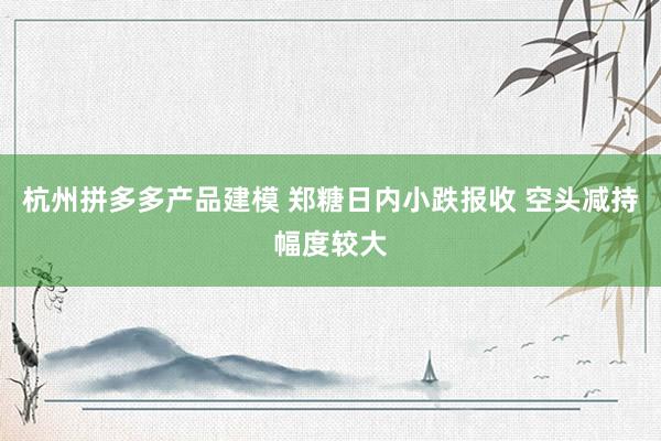 杭州拼多多产品建模 郑糖日内小跌报收 空头减持幅度较大