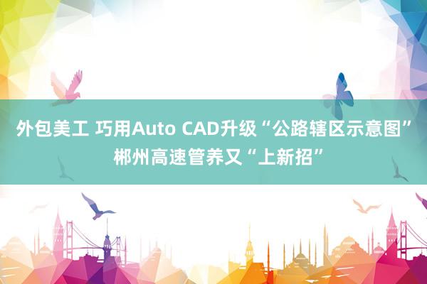 外包美工 巧用Auto CAD升级“公路辖区示意图”  郴州高速管养又“上新招”