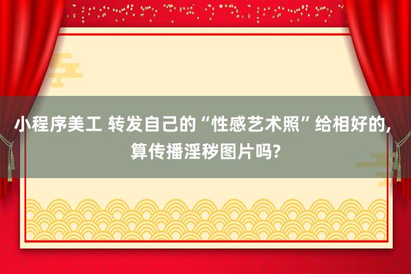 小程序美工 转发自己的“性感艺术照”给相好的, 算传播淫秽图片吗?