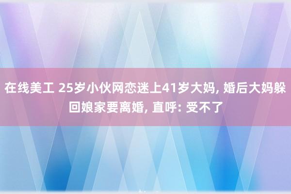 在线美工 25岁小伙网恋迷上41岁大妈, 婚后大妈躲回娘家要离婚, 直呼: 受不了