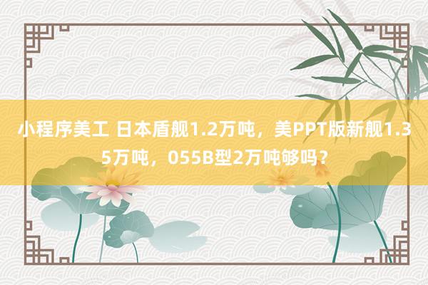 小程序美工 日本盾舰1.2万吨，美PPT版新舰1.35万吨，055B型2万吨够吗？