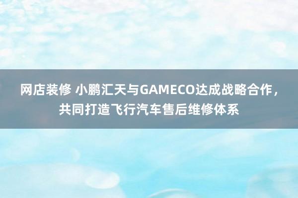 网店装修 小鹏汇天与GAMECO达成战略合作，共同打造飞行汽车售后维修体系