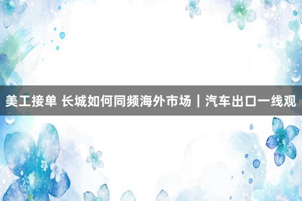 美工接单 长城如何同频海外市场｜汽车出口一线观