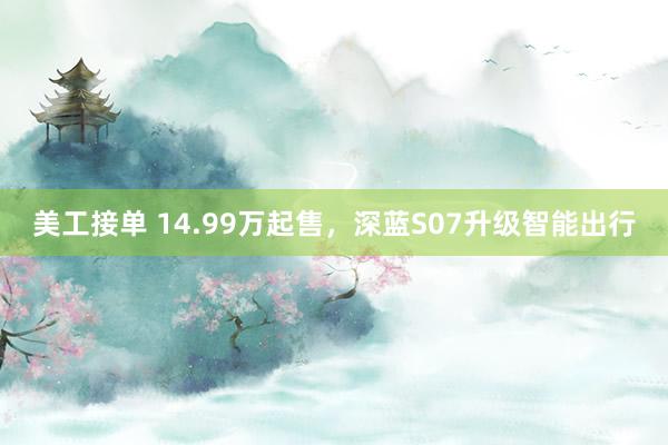 美工接单 14.99万起售，深蓝S07升级智能出行