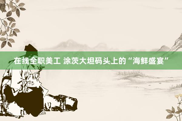 在线全职美工 涂茨大坦码头上的“海鲜盛宴”