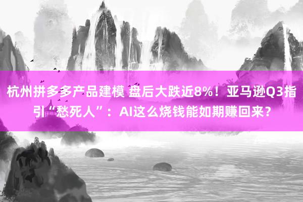 杭州拼多多产品建模 盘后大跌近8%！亚马逊Q3指引“愁死人”：AI这么烧钱能如期赚回来？