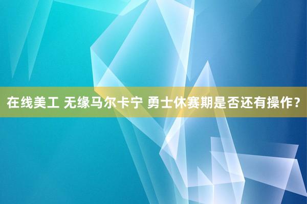 在线美工 无缘马尔卡宁 勇士休赛期是否还有操作？