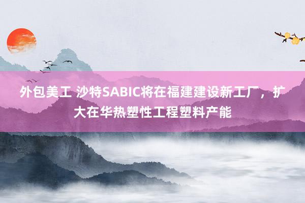 外包美工 沙特SABIC将在福建建设新工厂，扩大在华热塑性工程塑料产能