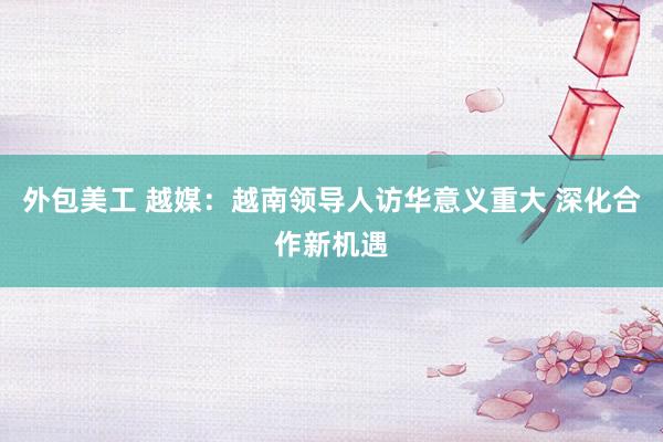 外包美工 越媒：越南领导人访华意义重大 深化合作新机遇