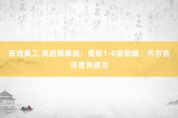 在线美工 英超揭幕战：曼联1-0富勒姆，齐尔克泽首秀建功