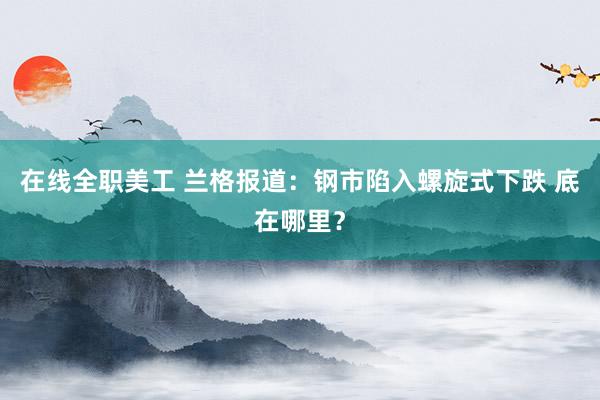 在线全职美工 兰格报道：钢市陷入螺旋式下跌 底在哪里？