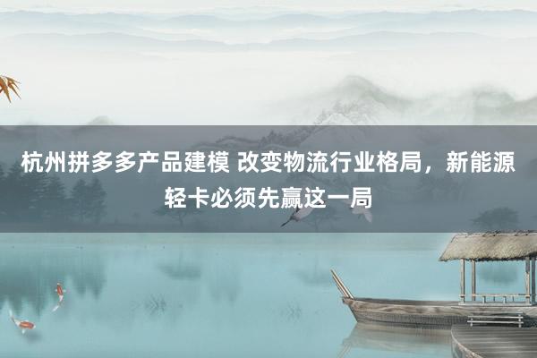 杭州拼多多产品建模 改变物流行业格局，新能源轻卡必须先赢这一局