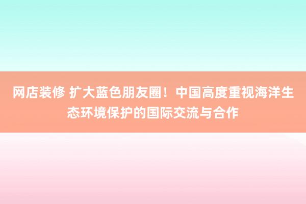 网店装修 扩大蓝色朋友圈！中国高度重视海洋生态环境保护的国际交流与合作