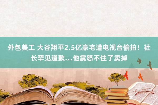 外包美工 大谷翔平2.5亿豪宅遭电视台偷拍！社长罕见道歉…他震怒不住了卖掉