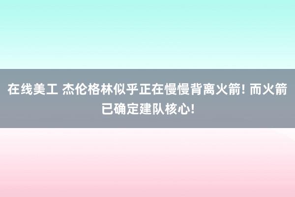 在线美工 杰伦格林似乎正在慢慢背离火箭! 而火箭已确定建队核心!