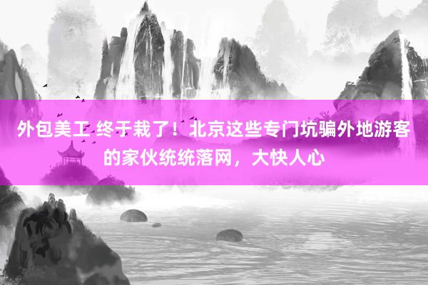 外包美工 终于栽了！北京这些专门坑骗外地游客的家伙统统落网，大快人心