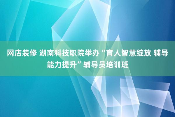 网店装修 湖南科技职院举办“育人智慧绽放 辅导能力提升”辅导员培训班