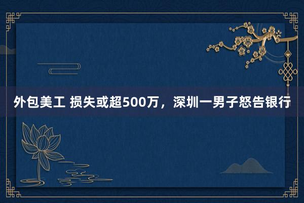 外包美工 损失或超500万，深圳一男子怒告银行