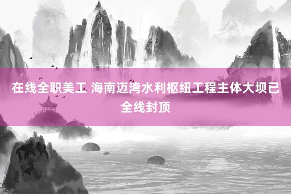 在线全职美工 海南迈湾水利枢纽工程主体大坝已全线封顶