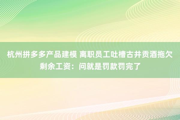 杭州拼多多产品建模 离职员工吐槽古井贡酒拖欠剩余工资：问就是罚款罚完了